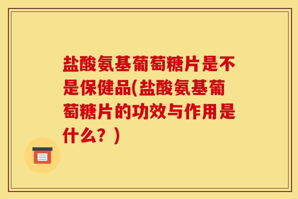盐酸氨基葡萄糖片是不是保健品(盐酸氨基葡萄糖片的功效与作用是什么？)