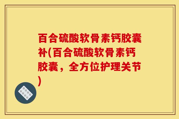 百合硫酸软骨素钙胶囊补(百合硫酸软骨素钙胶囊，全方位护理关节)