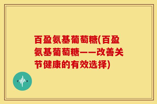 百盈氨基葡萄糖(百盈氨基葡萄糖——改善关节健康的有效选择)