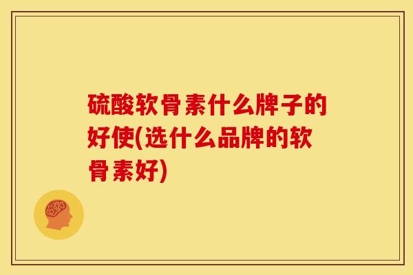 硫酸软骨素什么牌子的好使(选什么品牌的软骨素好)