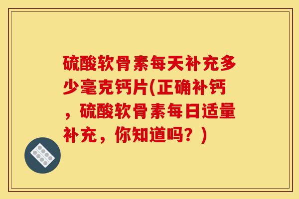 硫酸软骨素每天补充多少毫克钙片(正确补钙，硫酸软骨素每日适量补充，你知道吗？)