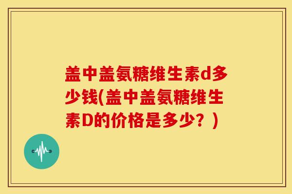 盖中盖氨糖维生素d多少钱(盖中盖氨糖维生素D的价格是多少?) 盖中盖氨糖维生素d多少钱(盖中盖氨糖维生素D的价格是多少?)