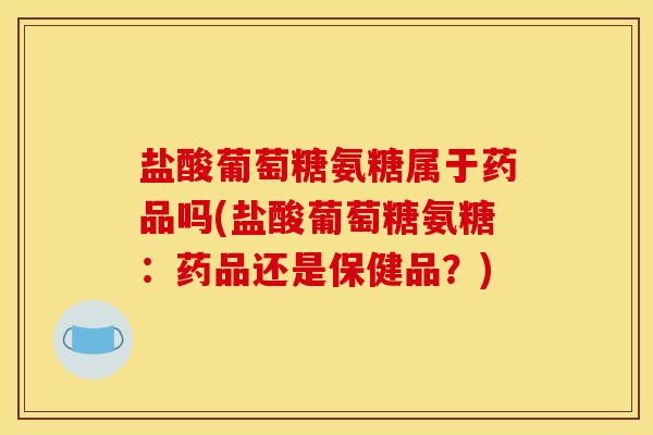 盐酸葡萄糖氨糖属于药品吗(盐酸葡萄糖氨糖：药品还是保健品？)