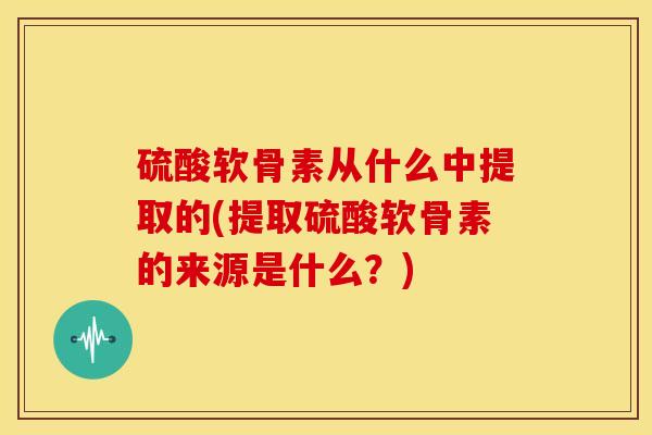 硫酸软骨素从什么中提取的(提取硫酸软骨素的来源是什么？)