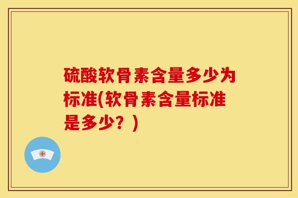 硫酸软骨素含量多少为标准(软骨素含量标准是多少?) 硫酸软骨素含量多少为标准(软骨素含量标准是多少?)