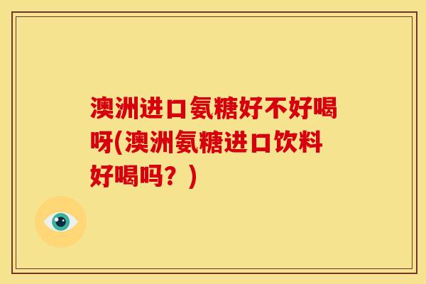 澳洲进口氨糖好不好喝呀(澳洲氨糖进口饮料好喝吗？)