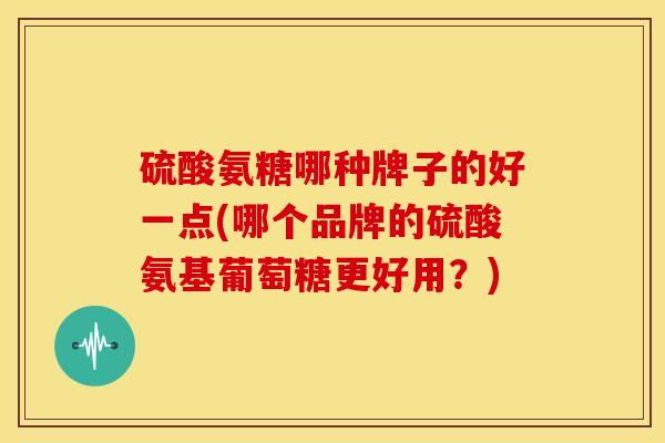 硫酸氨糖哪种牌子的好一点(哪个品牌的硫酸氨基葡萄糖更好用？)