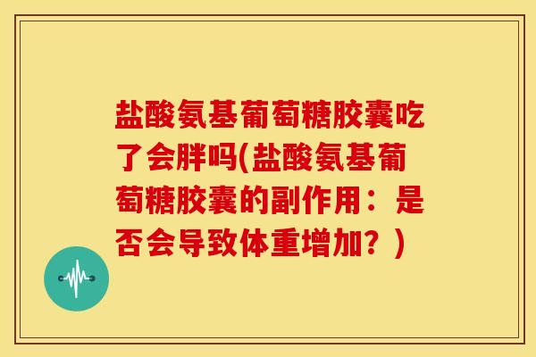 盐酸氨基葡萄糖胶囊吃了会胖吗(盐酸氨基葡萄糖胶囊的副作用：是否会导致体重增加？)