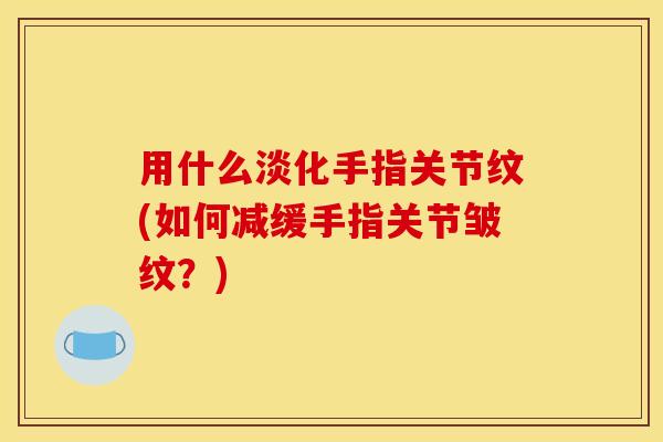 用什么淡化手指关节纹(如何减缓手指关节皱纹？)