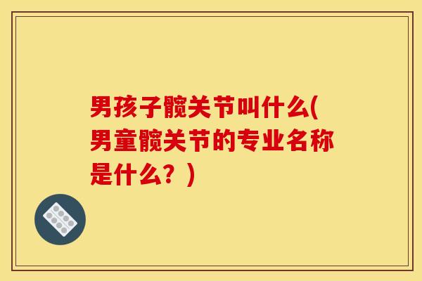 男孩子髋关节叫什么(男童髋关节的专业名称是什么？)