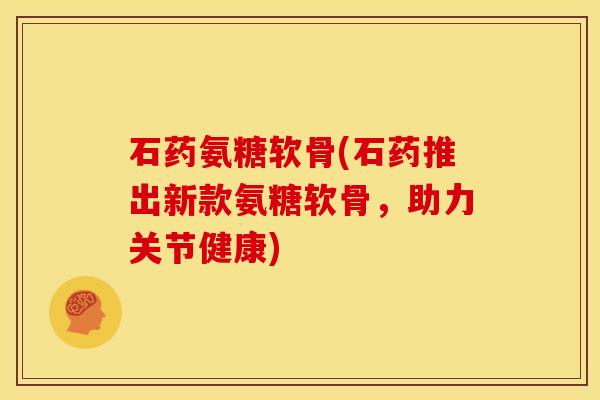 石药氨糖软骨(石药推出新款氨糖软骨，助力关节健康)