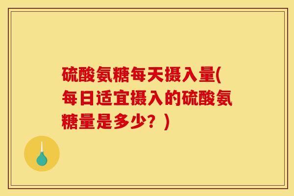 硫酸氨糖每天摄入量(每日适宜摄入的硫酸氨糖量是多少？)