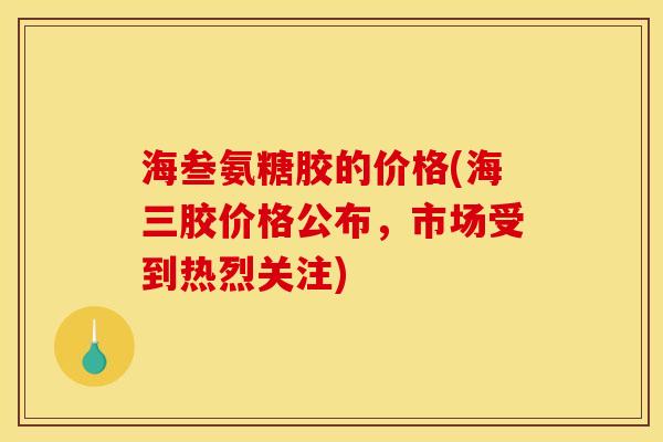 海叁氨糖胶的价格(海三胶价格公布,市场受到热烈关注) 海叁氨糖胶的价格(海三胶价格公布,市场受到热烈关注)