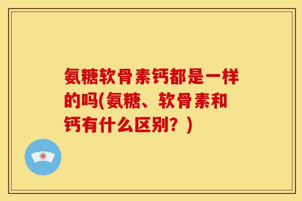 氨糖软骨素钙都是一样的吗(氨糖、软骨素和钙有什么区别？)