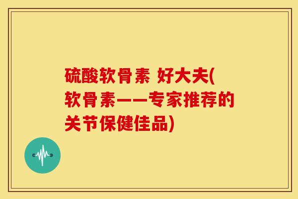 硫酸软骨素 好大夫(软骨素——专家推荐的关节保健佳品)