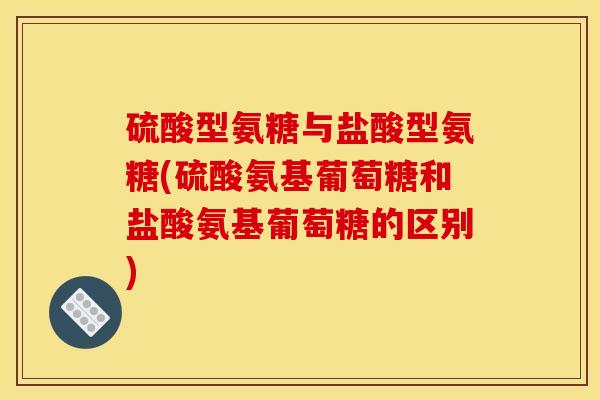 硫酸型氨糖与盐酸型氨糖(硫酸氨基葡萄糖和盐酸氨基葡萄糖的区别)