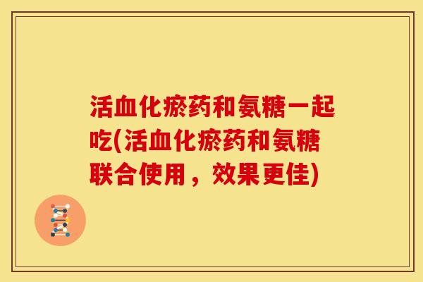 活血化瘀药和氨糖一起吃(活血化瘀药和氨糖联合使用，效果更佳)