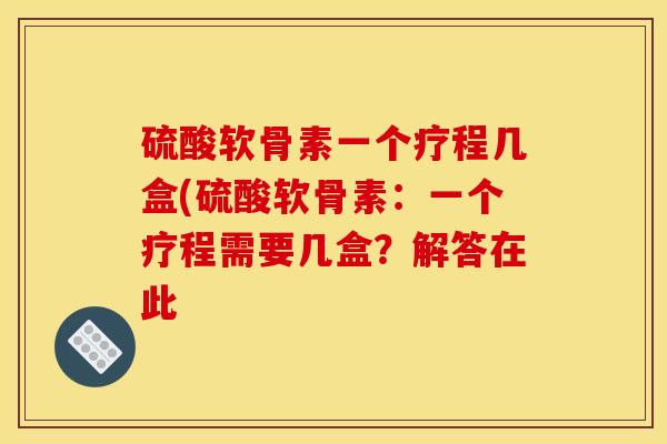 硫酸软骨素一个疗程几盒(硫酸软骨素：一个疗程需要几盒？解答在此
