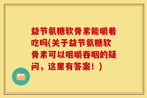 益节氨糖软骨素能嚼着吃吗(关于益节氨糖软骨素可以咀嚼吞咽的疑问，这里有答案！)