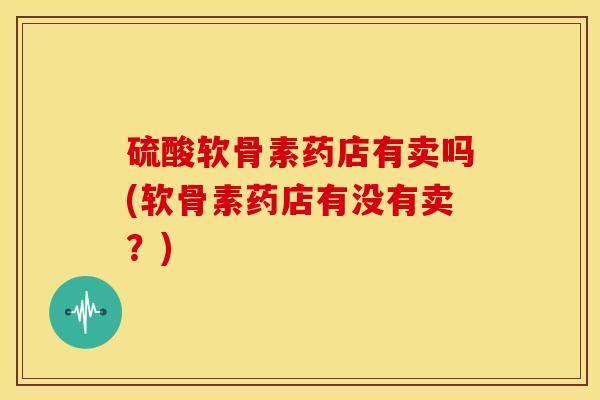 硫酸软骨素药店有卖吗(软骨素药店有没有卖？)