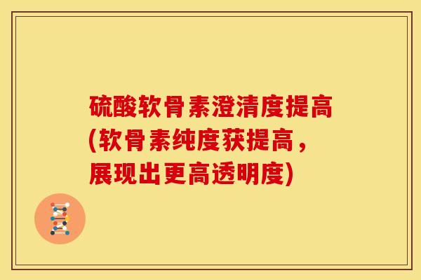 硫酸软骨素澄清度提高(软骨素纯度获提高，展现出更高透明度)