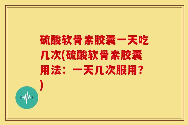 硫酸软骨素胶囊一天吃几次(硫酸软骨素胶囊用法：一天几次服用？)