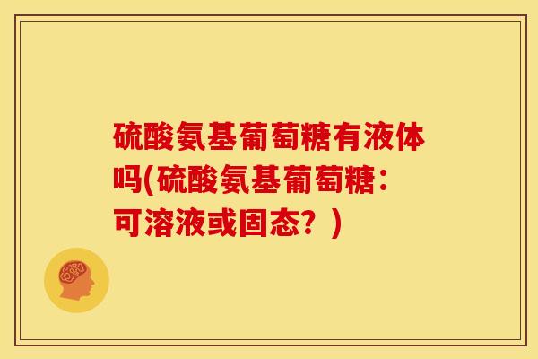 硫酸氨基葡萄糖有液体吗(硫酸氨基葡萄糖：可溶液或固态？)