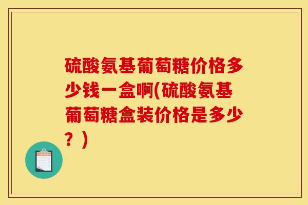 硫酸氨基葡萄糖价格多少钱一盒啊(硫酸氨基葡萄糖盒装价格是多少?) 硫酸氨基葡萄糖价格多少钱一盒啊(硫酸氨基葡萄糖盒装价格是多少?)