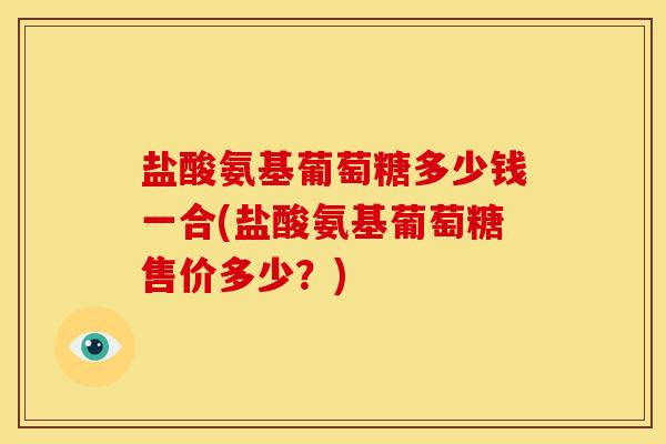 盐酸氨基葡萄糖多少钱一合(盐酸氨基葡萄糖售价多少？)