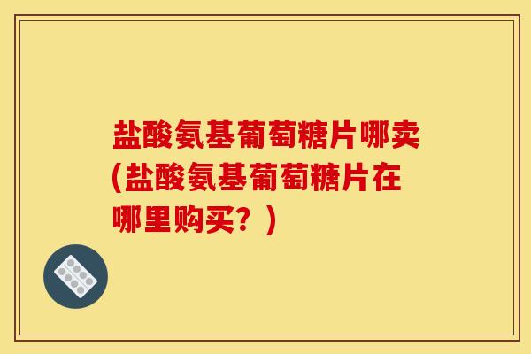 盐酸氨基葡萄糖片哪卖(盐酸氨基葡萄糖片在哪里购买？)