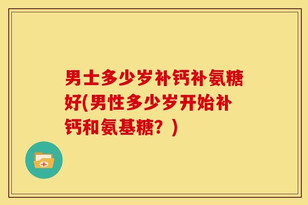 男士多少岁补钙补氨糖好(男性多少岁开始补钙和氨基糖?) 男士多少岁补钙补氨糖好(男性多少岁开始补钙和氨基糖?)