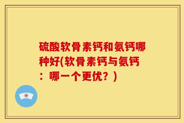 硫酸软骨素钙和氨钙哪种好(软骨素钙与氨钙：哪一个更优？)