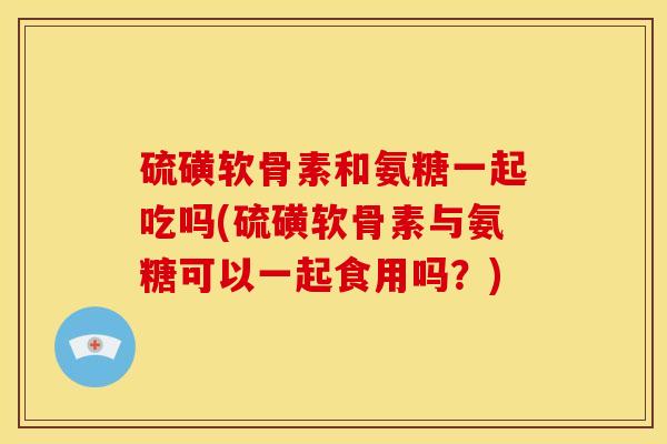 硫磺软骨素和氨糖一起吃吗(硫磺软骨素与氨糖可以一起食用吗？)