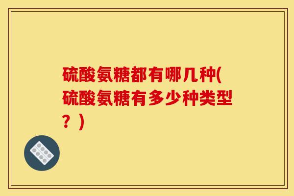 硫酸氨糖都有哪几种(硫酸氨糖有多少种类型？)