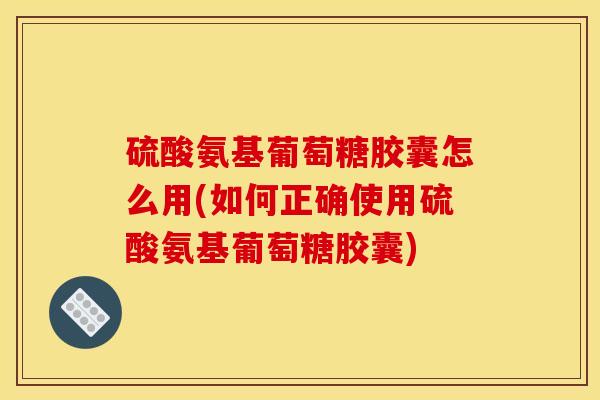 硫酸氨基葡萄糖胶囊怎么用(如何正确使用硫酸氨基葡萄糖胶囊)