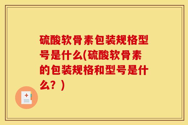 硫酸软骨素包装规格型号是什么(硫酸软骨素的包装规格和型号是什么?) 硫酸软骨素包装规格型号是什么(硫酸软骨素的包装规格和型号是什么?)