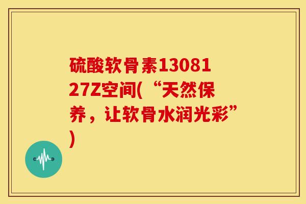 硫酸软骨素1308127Z空间(“天然保养，让软骨水润光彩”)