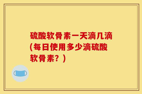 硫酸软骨素一天滴几滴(每日使用多少滴硫酸软骨素?) 硫酸软骨素一天滴几滴(每日使用多少滴硫酸软骨素?)
