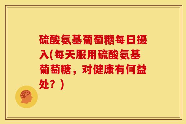 硫酸氨基葡萄糖每日摄入(每天服用硫酸氨基葡萄糖，对健康有何益处？)