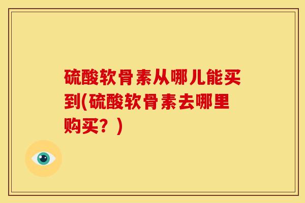 硫酸软骨素从哪儿能买到(硫酸软骨素去哪里购买？)