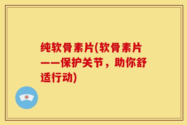 纯软骨素片(软骨素片——保护关节，助你舒适行动)
