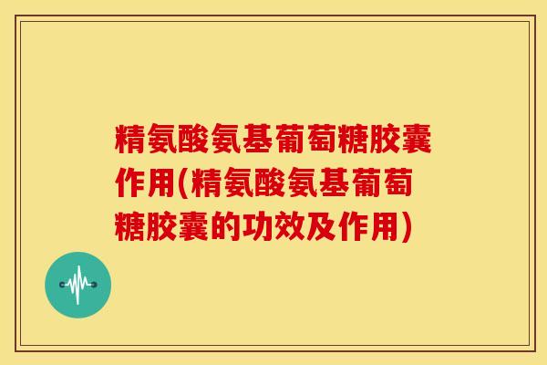 精氨酸氨基葡萄糖胶囊作用(精氨酸氨基葡萄糖胶囊的功效及作用)
