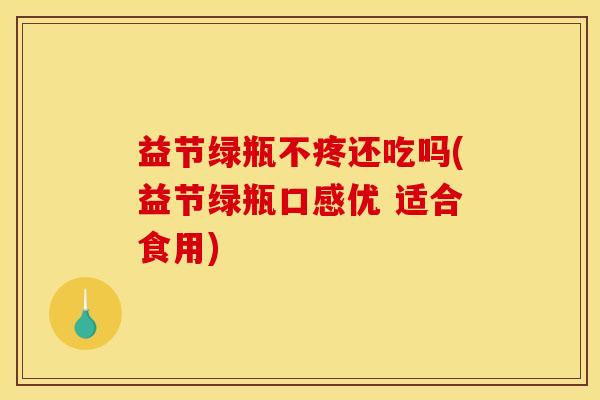 益节绿瓶不疼还吃吗(益节绿瓶口感优 适合食用)