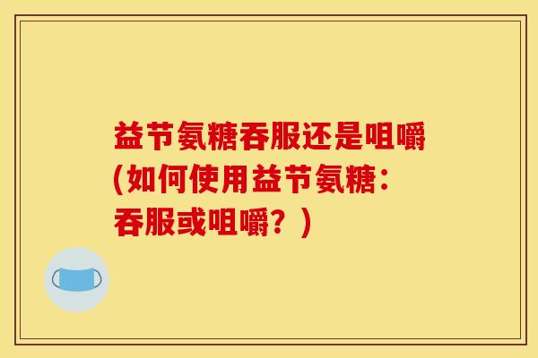 益节氨糖吞服还是咀嚼(如何使用益节氨糖：吞服或咀嚼？)