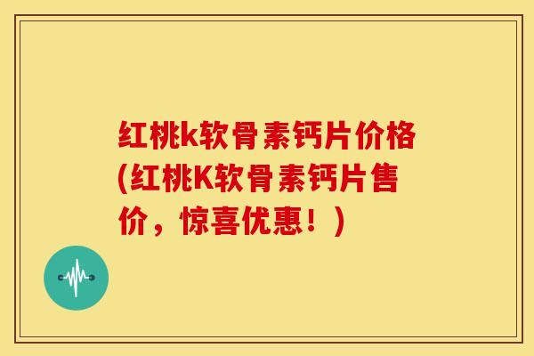 红桃k软骨素钙片价格(红桃K软骨素钙片售价，惊喜优惠！)