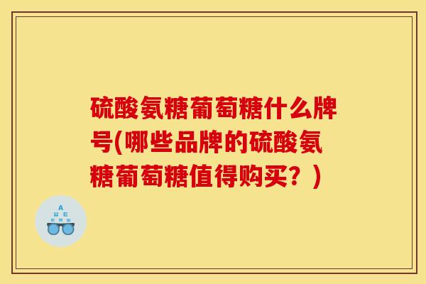硫酸氨糖葡萄糖什么牌号(哪些品牌的硫酸氨糖葡萄糖值得购买？)