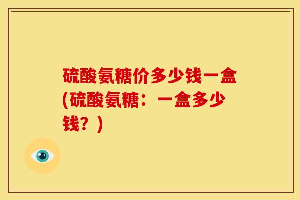 硫酸氨糖价多少钱一盒(硫酸氨糖：一盒多少钱？)