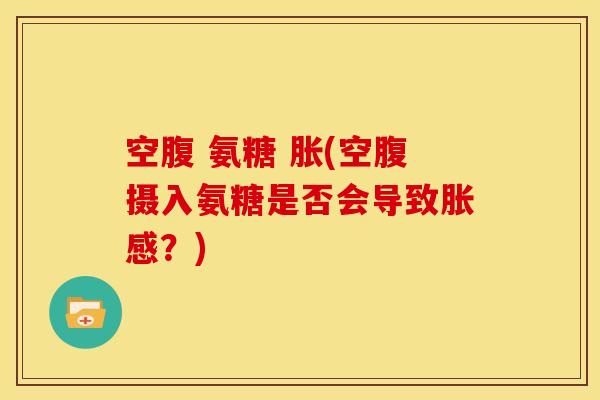 空腹 氨糖 胀(空腹摄入氨糖是否会导致胀感？)