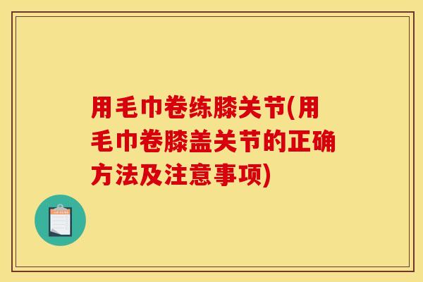 用毛巾卷练膝关节(用毛巾卷膝盖关节的正确方法及注意事项)