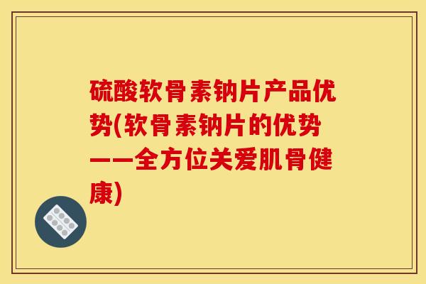 硫酸软骨素钠片产品优势(软骨素钠片的优势——全方位关爱肌骨健康)